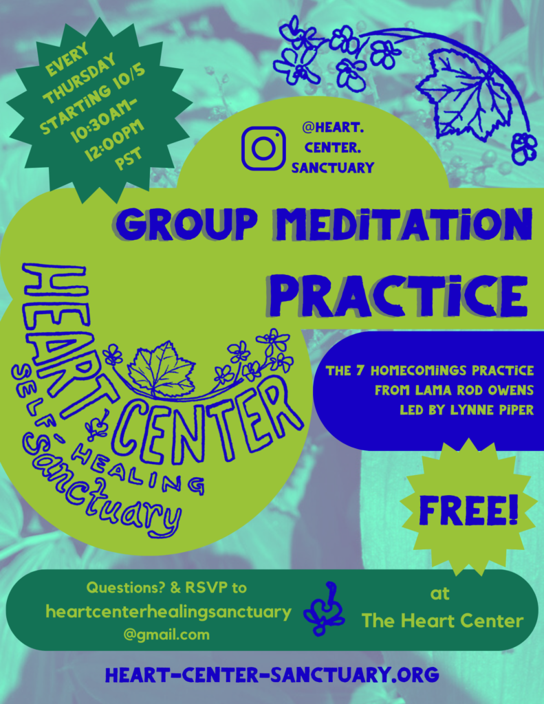 Flyer for Group Meditation Practice. Blue and green image of False Solomon's seal overlaid with text and the Heart Center Logo. "Every Thursday starting 10/5/23 from 10:30am-12:00pm PST, Group Meditation Practice, The 7 Homecomings Practice from Lama Rod Owens, Led by Lynne Piper, Free, At the Heart Center, Questions and RSVP heartcenterhealingsanctuary@gmail.com"